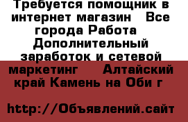 Требуется помощник в интернет-магазин - Все города Работа » Дополнительный заработок и сетевой маркетинг   . Алтайский край,Камень-на-Оби г.